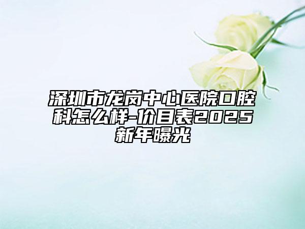 深圳市龍崗中心醫(yī)院口腔科怎么樣-價(jià)目表2025新年曝光