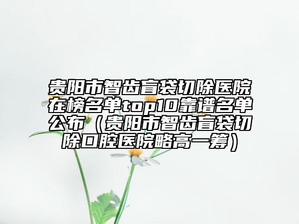 貴陽市智齒盲袋切除醫(yī)院在榜名單top10靠譜名單公布（貴陽市智齒盲袋切除口腔醫(yī)院略高一籌）