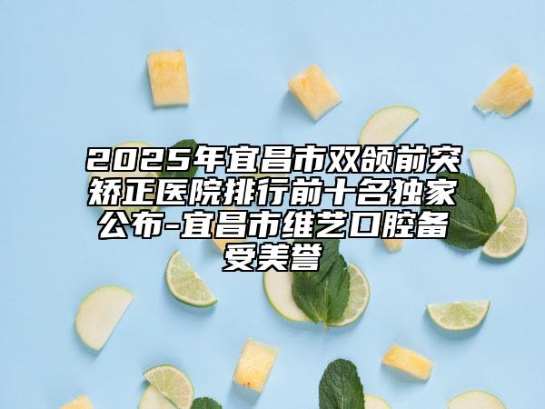 2025年宜昌市雙頜前突矯正醫(yī)院排行前十名獨家公布-宜昌市維藝口腔備受美譽
