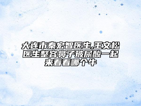 大連市秦宏智醫(yī)生,王文松醫(yī)生整容鼻子玻尿酸一起來看看哪個牛