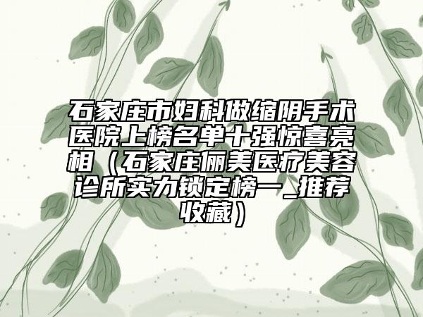 石家莊市婦科做縮陰手術(shù)醫(yī)院上榜名單十強(qiáng)驚喜亮相（石家莊儷美醫(yī)療美容診所實力鎖定榜一_推薦收藏）