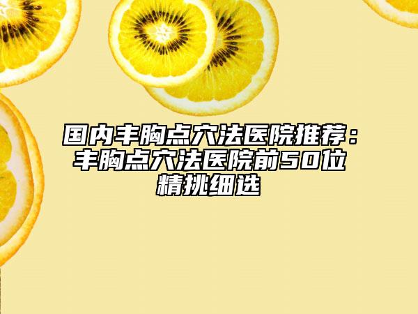 國內豐胸點穴法醫(yī)院推薦：豐胸點穴法醫(yī)院前50位精挑細選