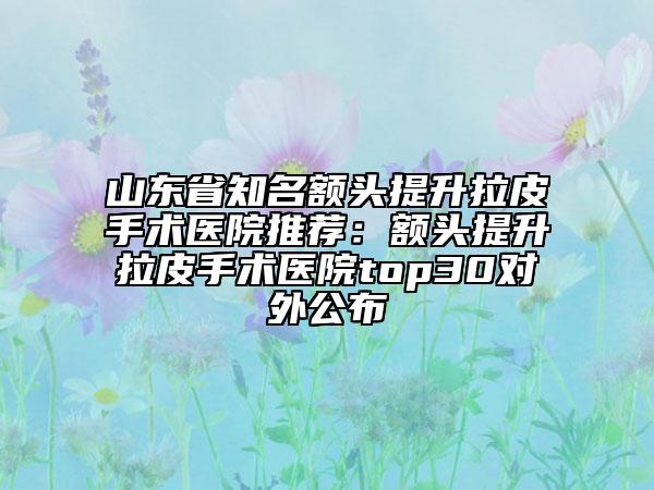 山東省知名額頭提升拉皮手術(shù)醫(yī)院推薦：額頭提升拉皮手術(shù)醫(yī)院top30對外公布