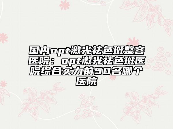 國內(nèi)opt激光祛色斑整容醫(yī)院：opt激光祛色斑醫(yī)院綜合實力前50名哪個醫(yī)院