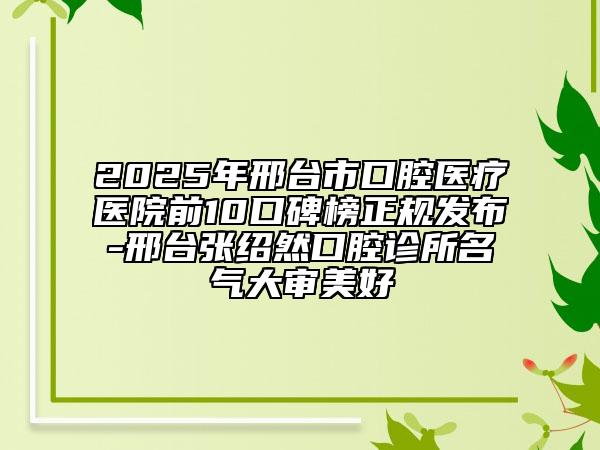 2025年邢臺市口腔醫(yī)療醫(yī)院前10口碑榜正規(guī)發(fā)布-邢臺張紹然口腔診所名氣大審美好
