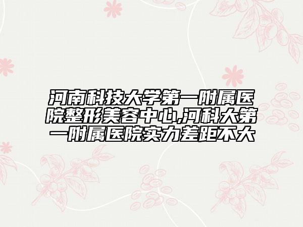 河南科技大學(xué)第一附屬醫(yī)院整形美容中心,河科大第一附屬醫(yī)院實力差距不大