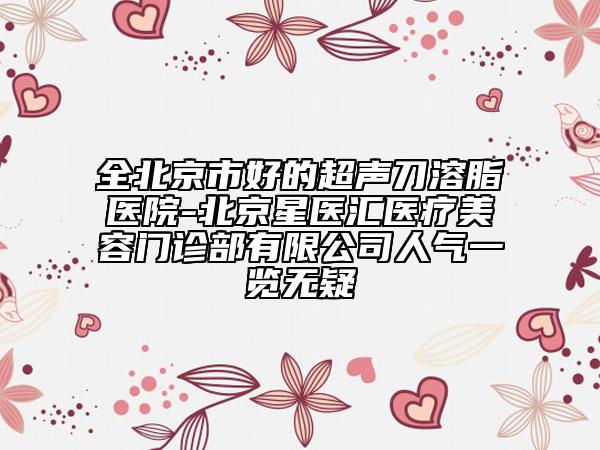 全北京市好的超聲刀溶脂醫(yī)院-北京星醫(yī)匯醫(yī)療美容門診部有限公司人氣一覽無疑