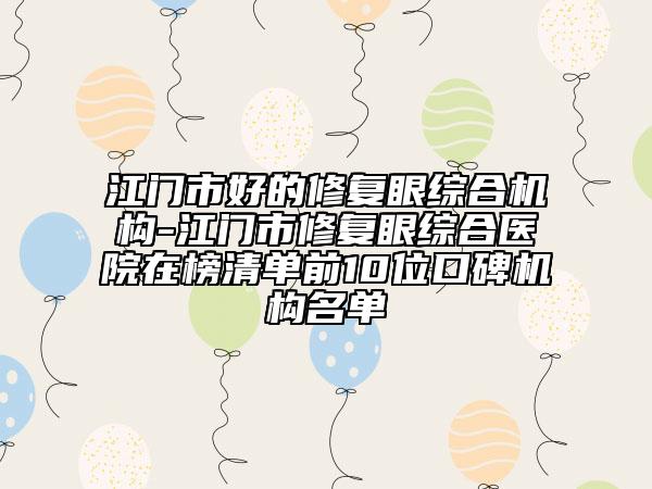 江門市好的修復(fù)眼綜合機(jī)構(gòu)-江門市修復(fù)眼綜合醫(yī)院在榜清單前10位口碑機(jī)構(gòu)名單