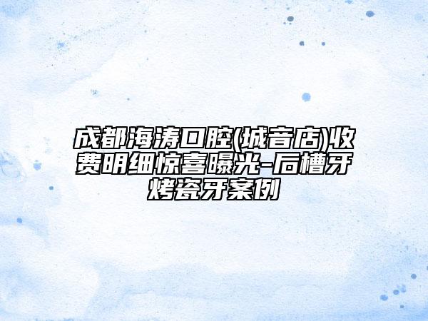 成都海濤口腔(城音店)收費(fèi)明細(xì)驚喜曝光-后槽牙烤瓷牙案例