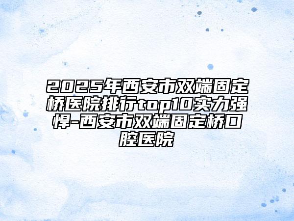 2025年西安市雙端固定橋醫(yī)院排行top10實力強悍-西安市雙端固定橋口腔醫(yī)院