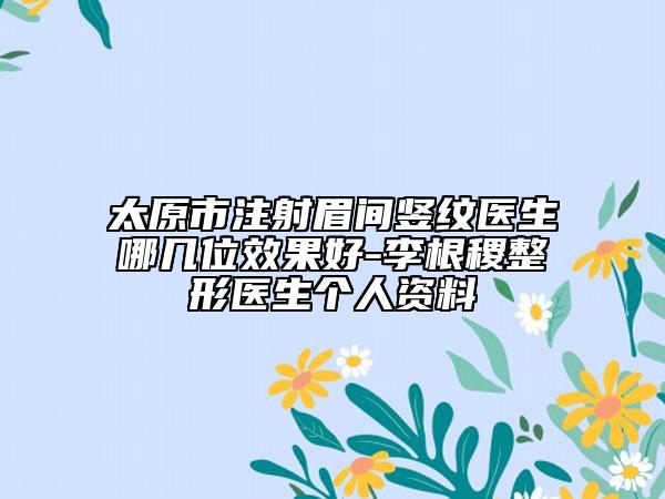 太原市注射眉間豎紋醫(yī)生哪幾位效果好-李根稷整形醫(yī)生個(gè)人資料