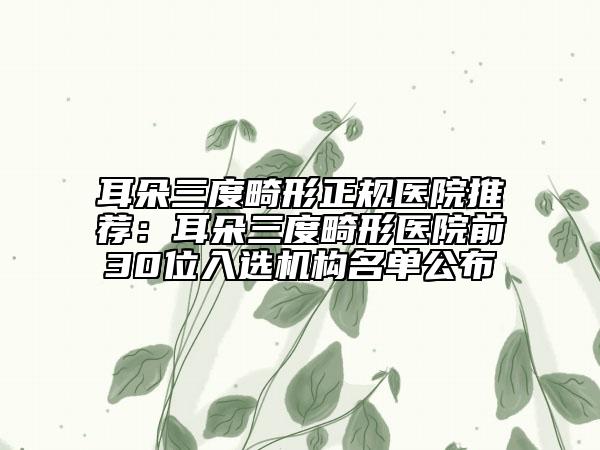 耳朵三度畸形正規(guī)醫(yī)院推薦：耳朵三度畸形醫(yī)院前30位入選機構(gòu)名單公布