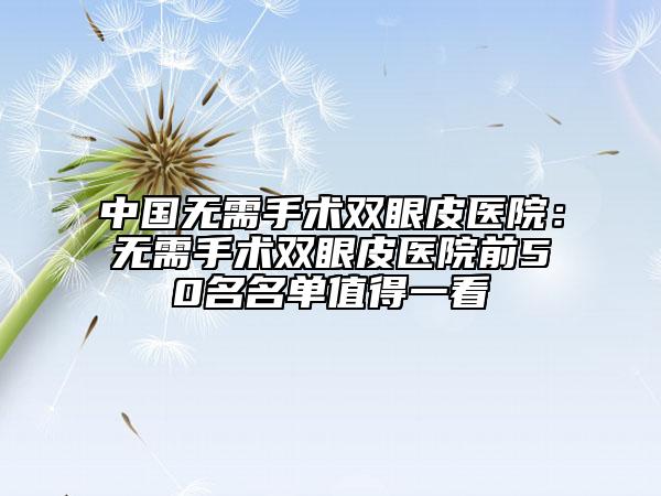 中國(guó)無(wú)需手術(shù)雙眼皮醫(yī)院：無(wú)需手術(shù)雙眼皮醫(yī)院前50名名單值得一看