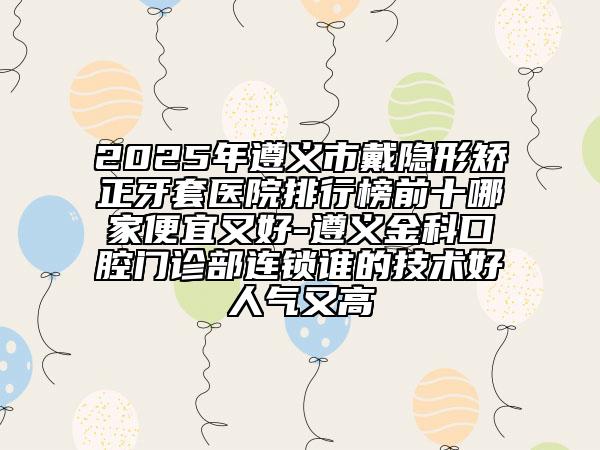 2025年遵義市戴隱形矯正牙套醫(yī)院排行榜前十哪家便宜又好-遵義金科口腔門診部連鎖誰(shuí)的技術(shù)好人氣又高