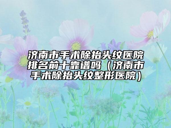 濟(jì)南市手術(shù)除抬頭紋醫(yī)院排名前十靠譜嗎（濟(jì)南市手術(shù)除抬頭紋整形醫(yī)院）