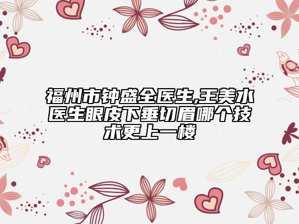 福州市鐘盛全醫(yī)生,王美水醫(yī)生眼皮下垂切眉哪個技術更上一樓