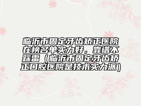 臨沂市固定牙齒矯正醫(yī)院在榜名單實(shí)力好，靠譜不踩雷（臨沂市固定牙齒矯正口腔醫(yī)院是技術(shù)實(shí)力派）