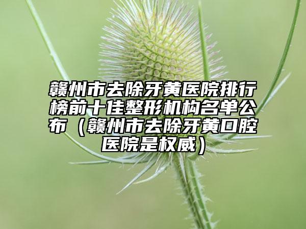 贛州市去除牙黃醫(yī)院排行榜前十佳整形機(jī)構(gòu)名單公布（贛州市去除牙黃口腔醫(yī)院是權(quán)威）