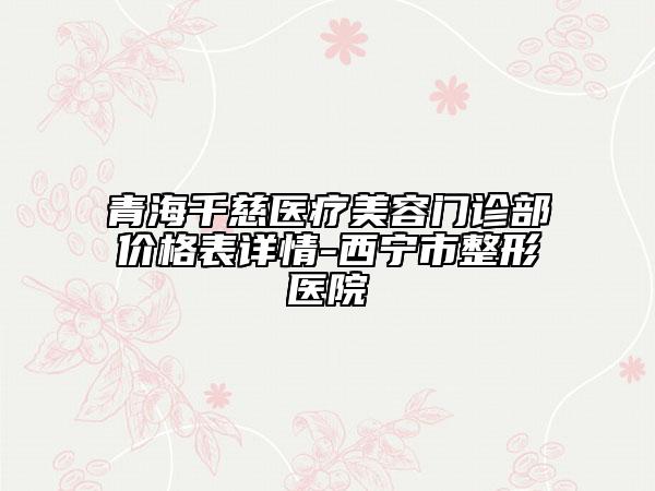青海千慈醫(yī)療美容門診部價格表詳情-西寧市整形醫(yī)院