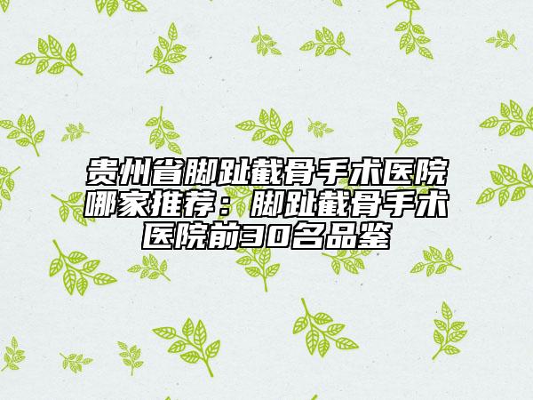 貴州省腳趾截骨手術(shù)醫(yī)院哪家推薦：腳趾截骨手術(shù)醫(yī)院前30名品鑒