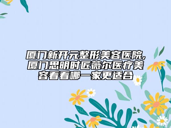 廈門新開(kāi)元整形美容醫(yī)院,廈門思明時(shí)匠薇爾醫(yī)療美容看看哪一家更適合