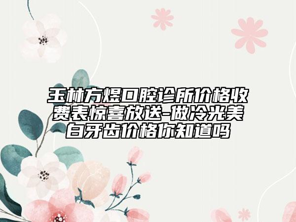 玉林方煜口腔診所價(jià)格收費(fèi)表驚喜放送-做冷光美白牙齒價(jià)格你知道嗎