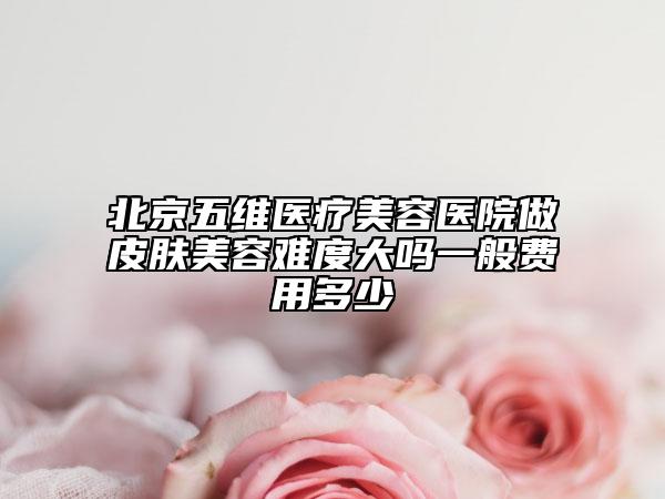 北京五維醫(yī)療美容醫(yī)院做皮膚美容難度大嗎一般費(fèi)用多少