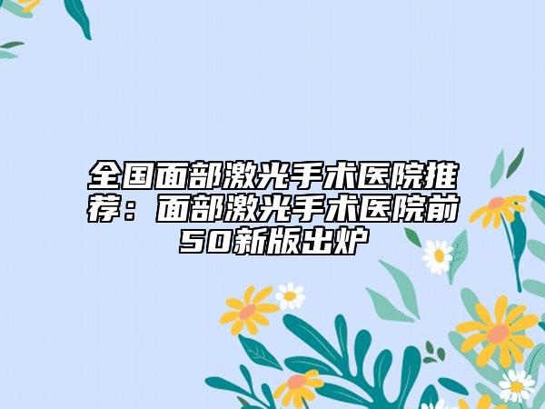 全國(guó)面部激光手術(shù)醫(yī)院推薦：面部激光手術(shù)醫(yī)院前50新版出爐