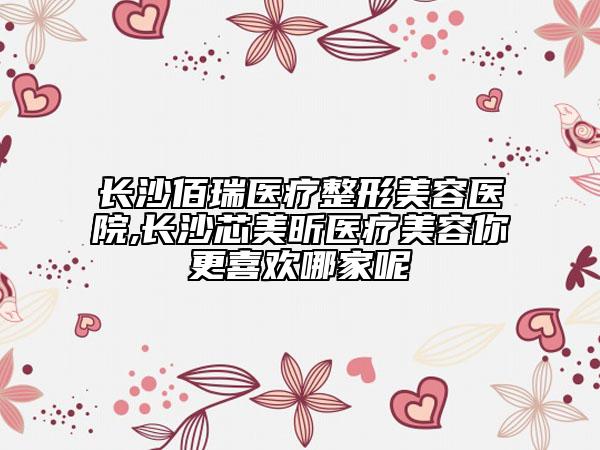 長(zhǎng)沙佰瑞醫(yī)療整形美容醫(yī)院,長(zhǎng)沙芯美昕醫(yī)療美容你更喜歡哪家呢