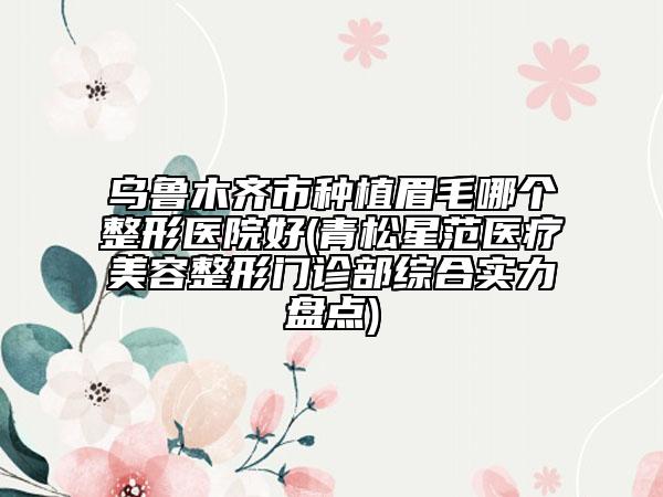 烏魯木齊市種植眉毛哪個(gè)整形醫(yī)院好(青松星范醫(yī)療美容整形門(mén)診部綜合實(shí)力盤(pán)點(diǎn))