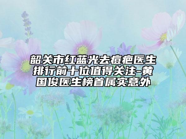 韶關(guān)市紅藍(lán)光去痘疤醫(yī)生排行前十位值得關(guān)注-黃國俊醫(yī)生榜首屬實(shí)意外