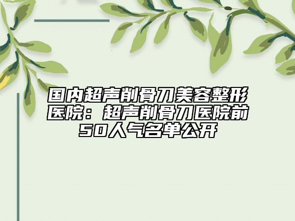 國(guó)內(nèi)超聲削骨刀美容整形醫(yī)院：超聲削骨刀醫(yī)院前50人氣名單公開(kāi)