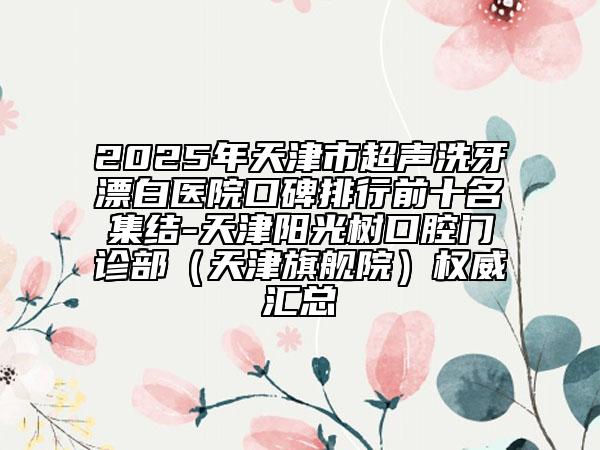 2025年天津市超聲洗牙漂白醫(yī)院口碑排行前十名集結(jié)-天津陽光樹口腔門診部（天津旗艦院）權(quán)威匯總