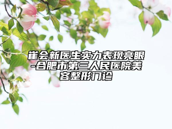 崔會(huì)新醫(yī)生實(shí)力表現(xiàn)亮眼-合肥市第三人民醫(yī)院美容整形門診