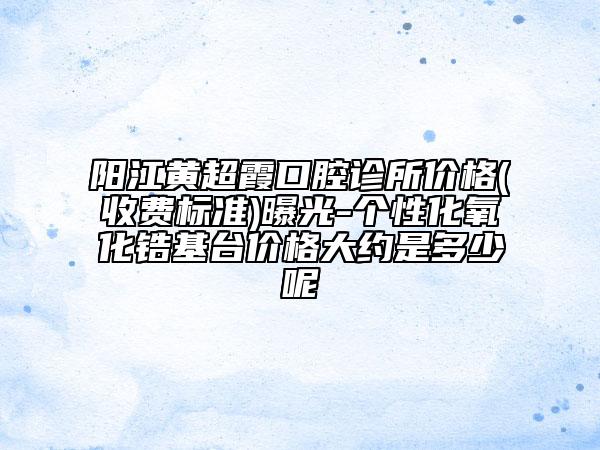 陽江黃超霞口腔診所價格(收費標(biāo)準(zhǔn))曝光-個性化氧化鋯基臺價格大約是多少呢