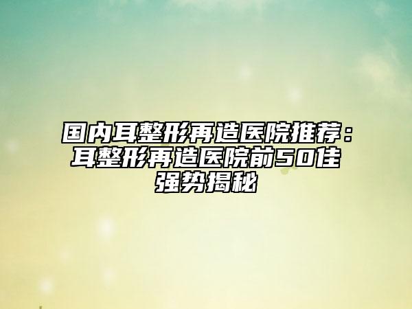 國內(nèi)耳整形再造醫(yī)院推薦：耳整形再造醫(yī)院前50佳強勢揭秘