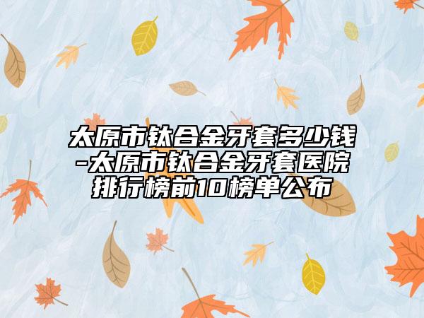 太原市鈦合金牙套多少錢-太原市鈦合金牙套醫(yī)院排行榜前10榜單公布