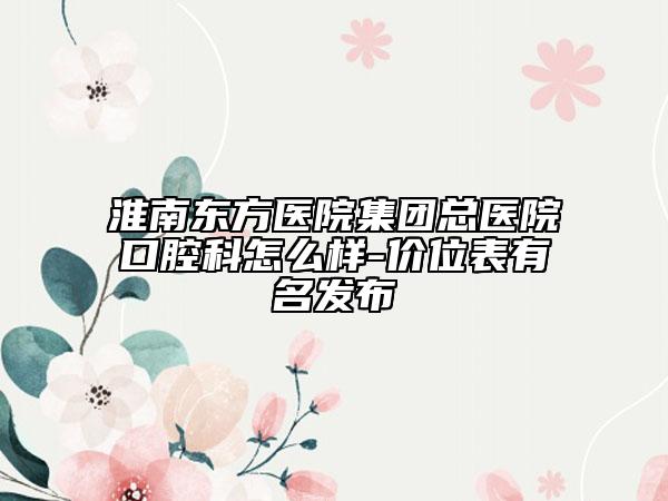 淮南東方醫(yī)院集團(tuán)總醫(yī)院口腔科怎么樣-價(jià)位表有名發(fā)布