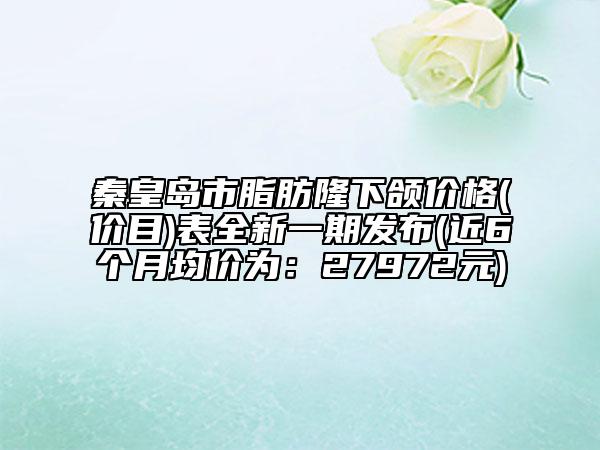 秦皇島市脂肪隆下頜價(jià)格(價(jià)目)表全新一期發(fā)布(近6個(gè)月均價(jià)為：27972元)
