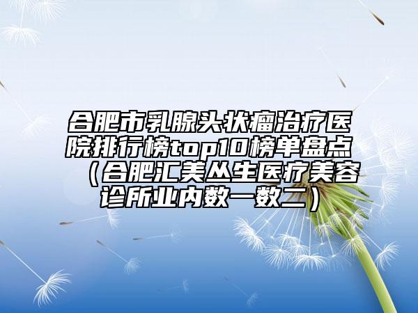 合肥市乳腺頭狀瘤治療醫(yī)院排行榜top10榜單盤點（合肥匯美叢生醫(yī)療美容診所業(yè)內數一數二）