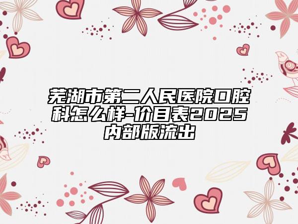 蕪湖市第二人民醫(yī)院口腔科怎么樣-價目表2025內(nèi)部版流出