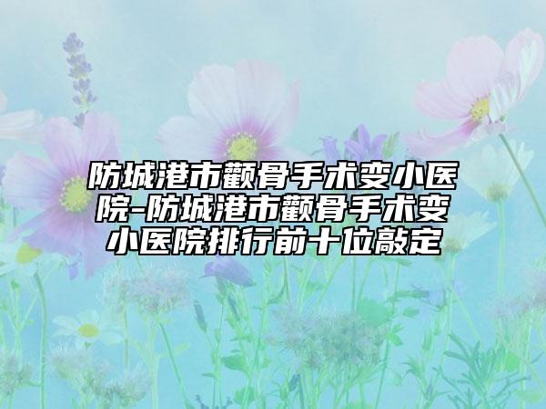 防城港市顴骨手術變小醫(yī)院-防城港市顴骨手術變小醫(yī)院排行前十位敲定