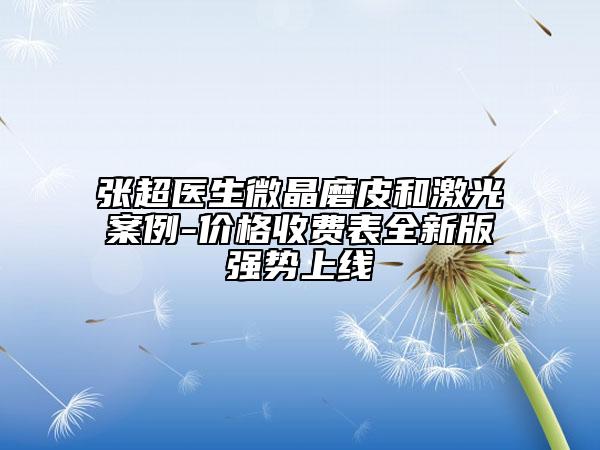 張超醫(yī)生微晶磨皮和激光案例-價格收費表全新版強勢上線