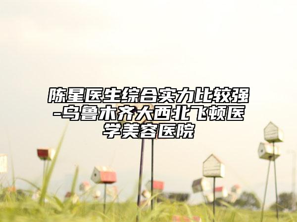 陳星醫(yī)生綜合實力比較強(qiáng)-烏魯木齊大西北飛頓醫(yī)學(xué)美容醫(yī)院