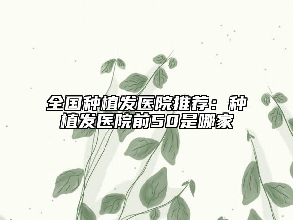 全國種植發(fā)醫(yī)院推薦：種植發(fā)醫(yī)院前50是哪家