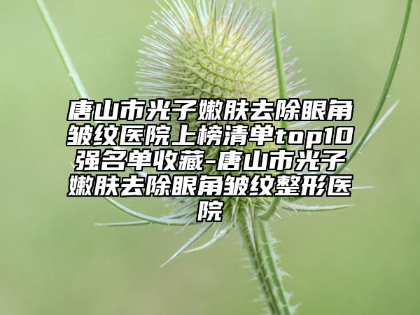 唐山市光子嫩膚去除眼角皺紋醫(yī)院上榜清單top10強名單收藏-唐山市光子嫩膚去除眼角皺紋整形醫(yī)院