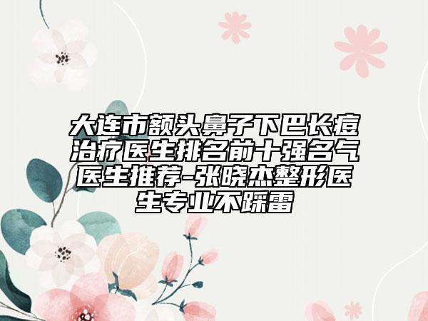 大連市額頭鼻子下巴長(zhǎng)痘治療醫(yī)生排名前十強(qiáng)名氣醫(yī)生推薦-張曉杰整形醫(yī)生專業(yè)不踩雷