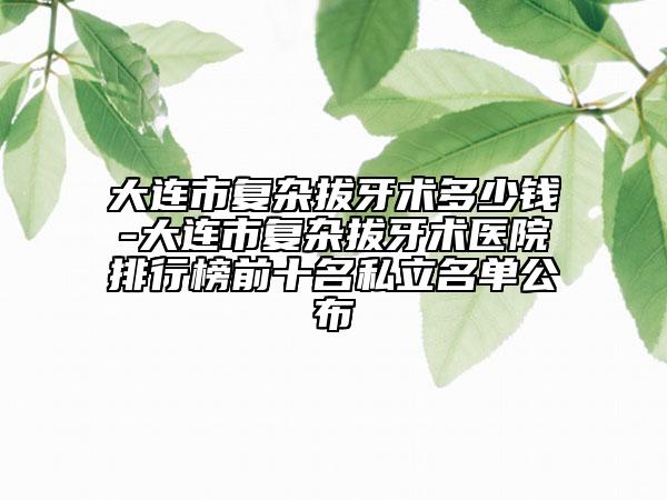 大連市復雜拔牙術(shù)多少錢-大連市復雜拔牙術(shù)醫(yī)院排行榜前十名私立名單公布