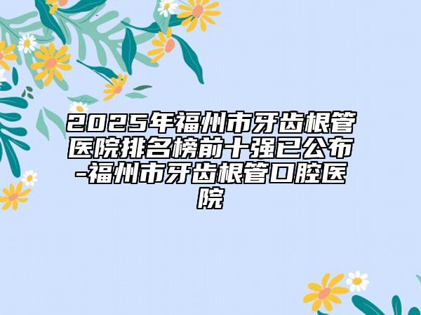 2025年福州市牙齒根管醫(yī)院排名榜前十強(qiáng)已公布-福州市牙齒根管口腔醫(yī)院