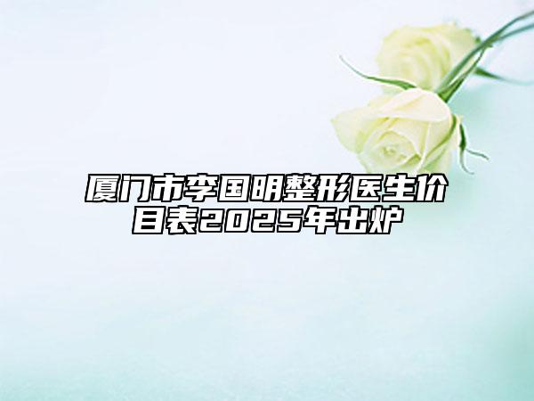 廈門市李國明整形醫(yī)生價目表2025年出爐